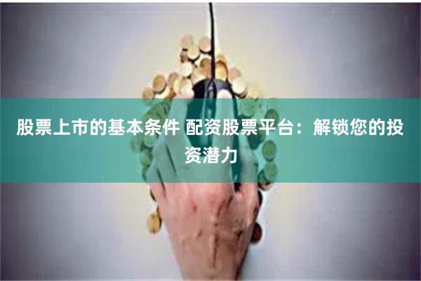 股票上市的基本条件 配资股票平台：解锁您的投资潜力