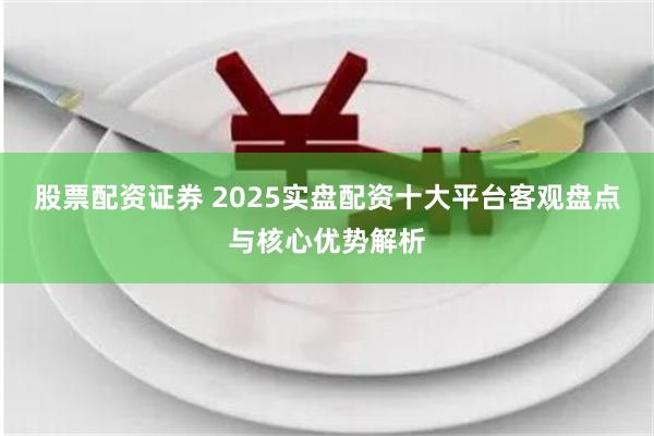 股票配资证券 2025实盘配资十大平台客观盘点与核心优势解析