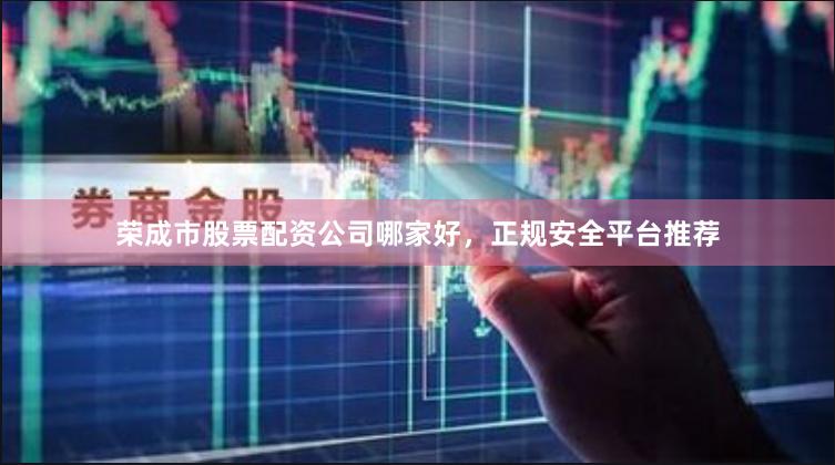 荣成市股票配资公司哪家好,正规安全平台推荐