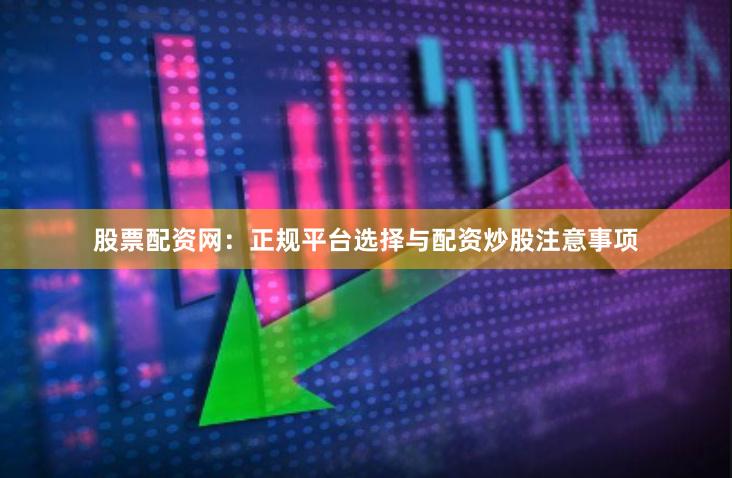 股票配资网：正规平台选择与配资炒股注意事项
